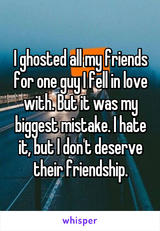 I ghosted all my friends for one guy I fell in love with. But it was my biggest mistake. I hate it, but I don't deserve their friendship.