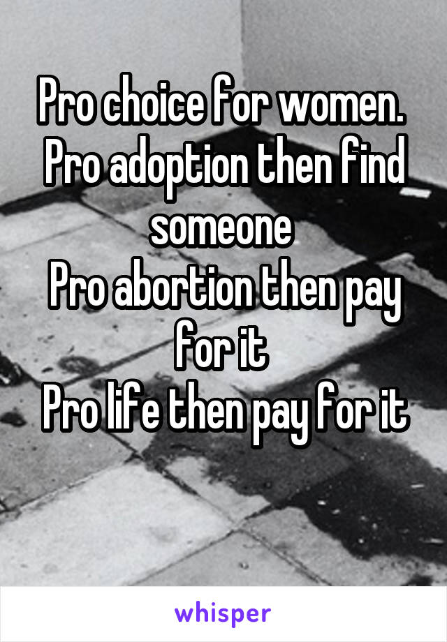 Pro choice for women. 
Pro adoption then find someone 
Pro abortion then pay for it 
Pro life then pay for it 
