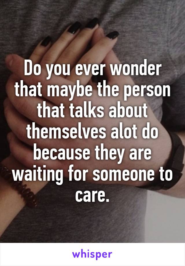 Do you ever wonder that maybe the person that talks about themselves alot do because they are waiting for someone to care.