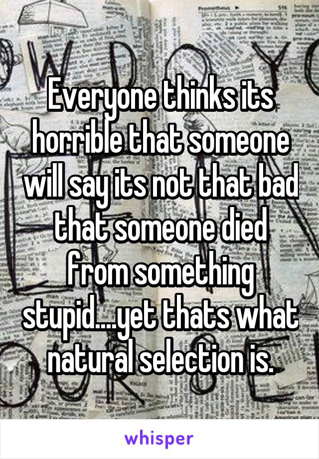 Everyone thinks its horrible that someone will say its not that bad that someone died from something stupid....yet thats what natural selection is.