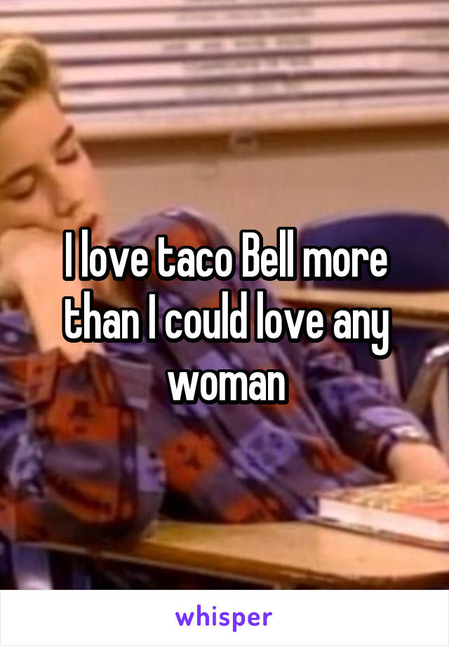 I love taco Bell more than I could love any woman