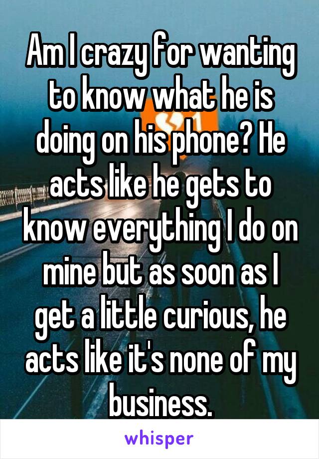 Am I crazy for wanting to know what he is doing on his phone? He acts like he gets to know everything I do on mine but as soon as I get a little curious, he acts like it's none of my business.