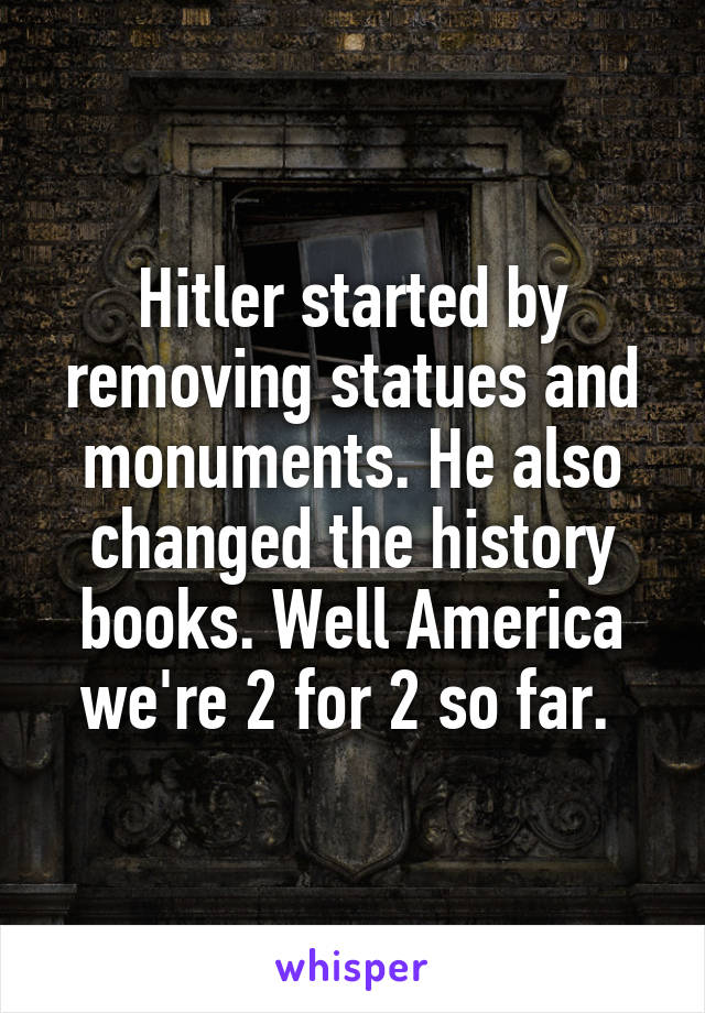 Hitler started by removing statues and monuments. He also changed the history books. Well America we're 2 for 2 so far. 