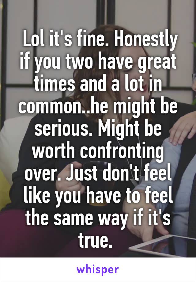  Lol it's fine. Honestly if you two have great times and a lot in common..he might be serious. Might be worth confronting over. Just don't feel like you have to feel the same way if it's true. 