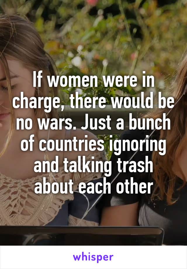 If women were in charge, there would be no wars. Just a bunch of countries ignoring and talking trash about each other