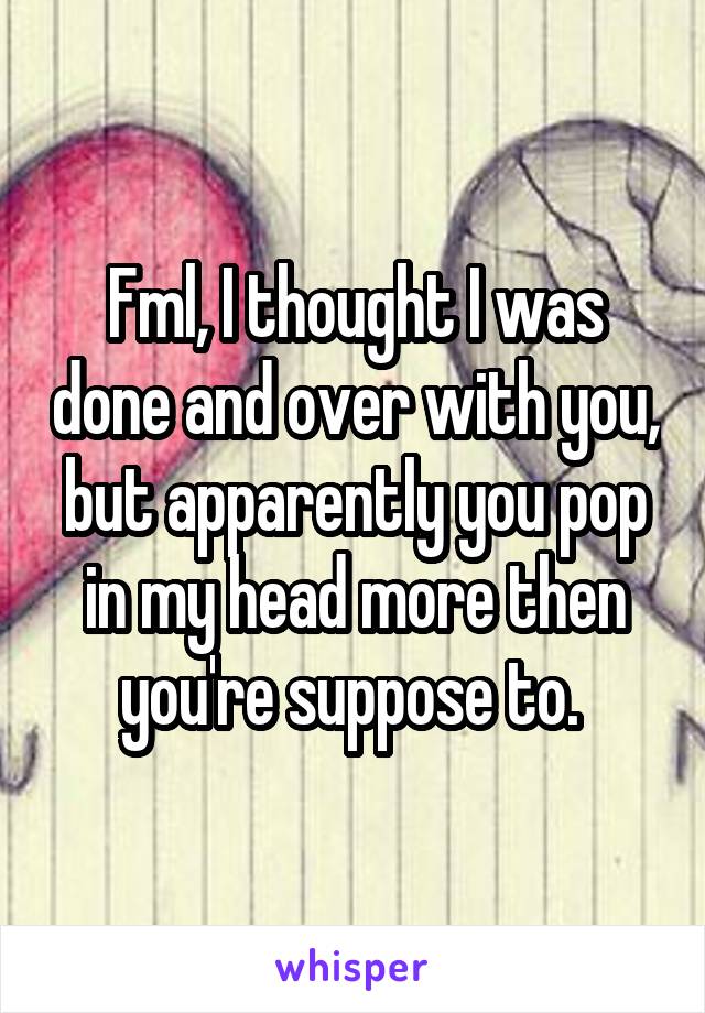 Fml, I thought I was done and over with you, but apparently you pop in my head more then you're suppose to. 