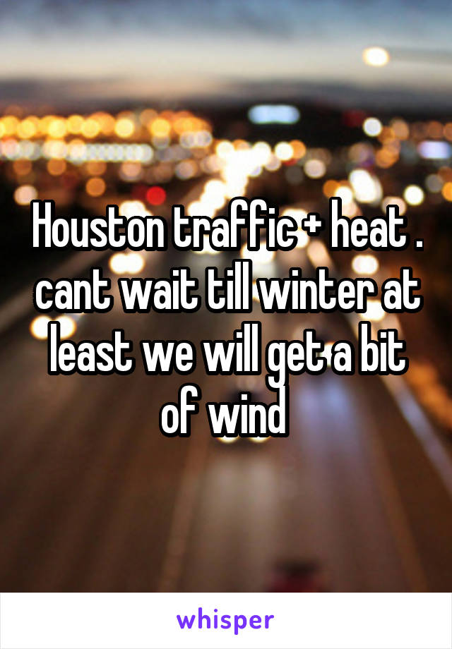 Houston traffic + heat . cant wait till winter at least we will get a bit of wind 