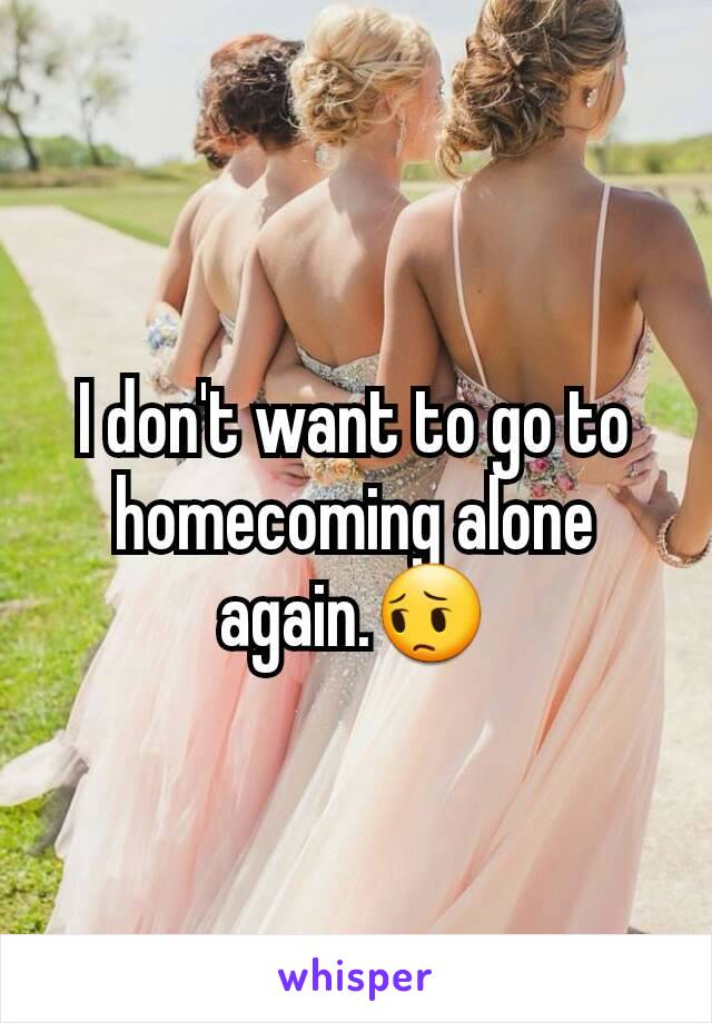 I don't want to go to homecoming alone again.😔