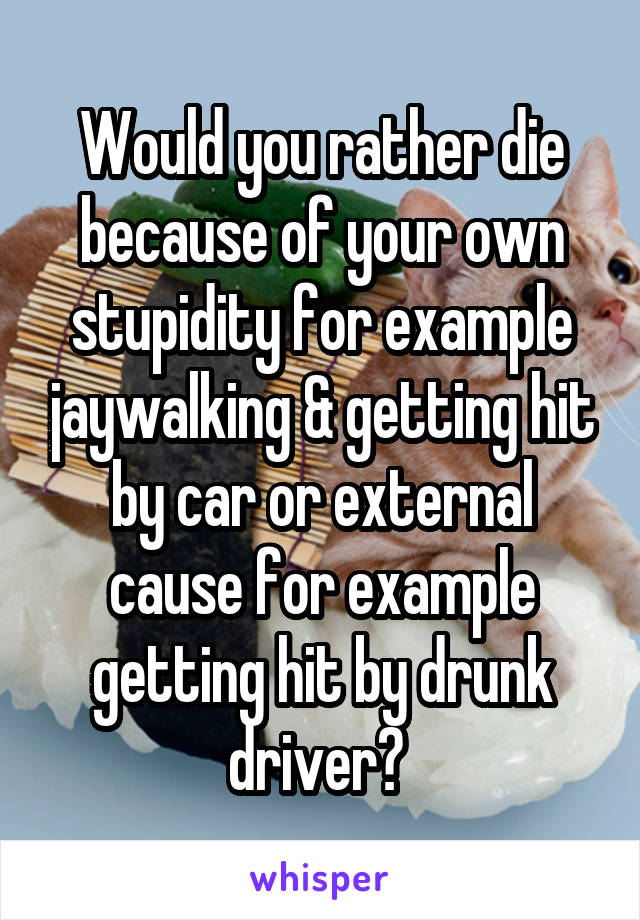 Would you rather die because of your own stupidity for example jaywalking & getting hit by car or external cause for example getting hit by drunk driver? 