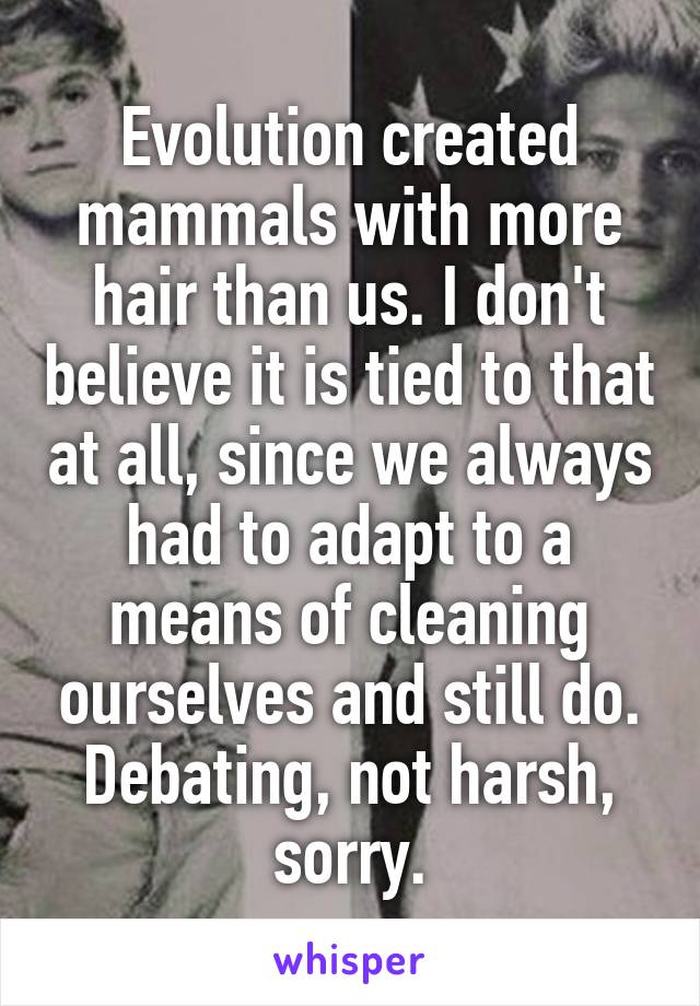 Evolution created mammals with more hair than us. I don't believe it is tied to that at all, since we always had to adapt to a means of cleaning ourselves and still do. Debating, not harsh, sorry.