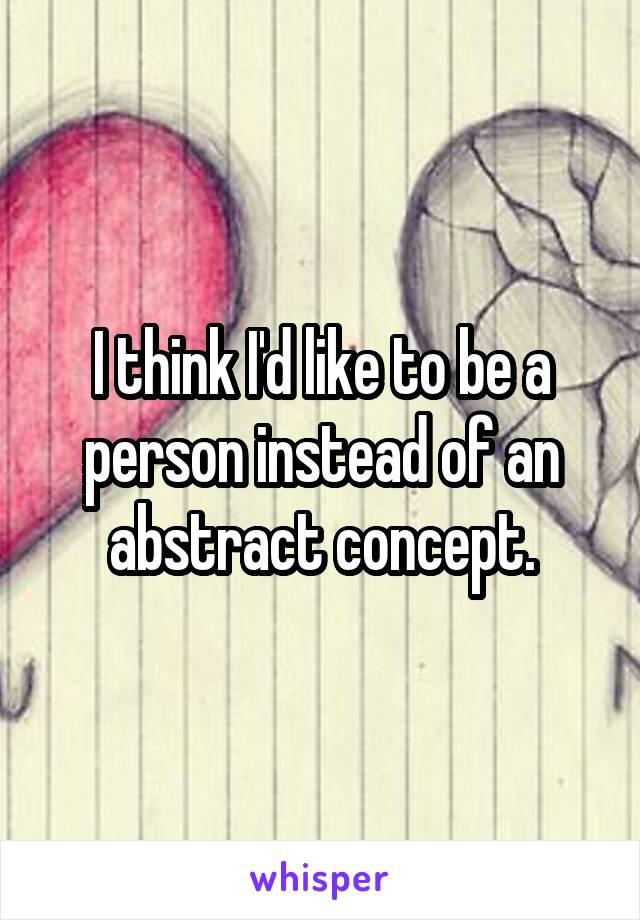 I think I'd like to be a person instead of an abstract concept.