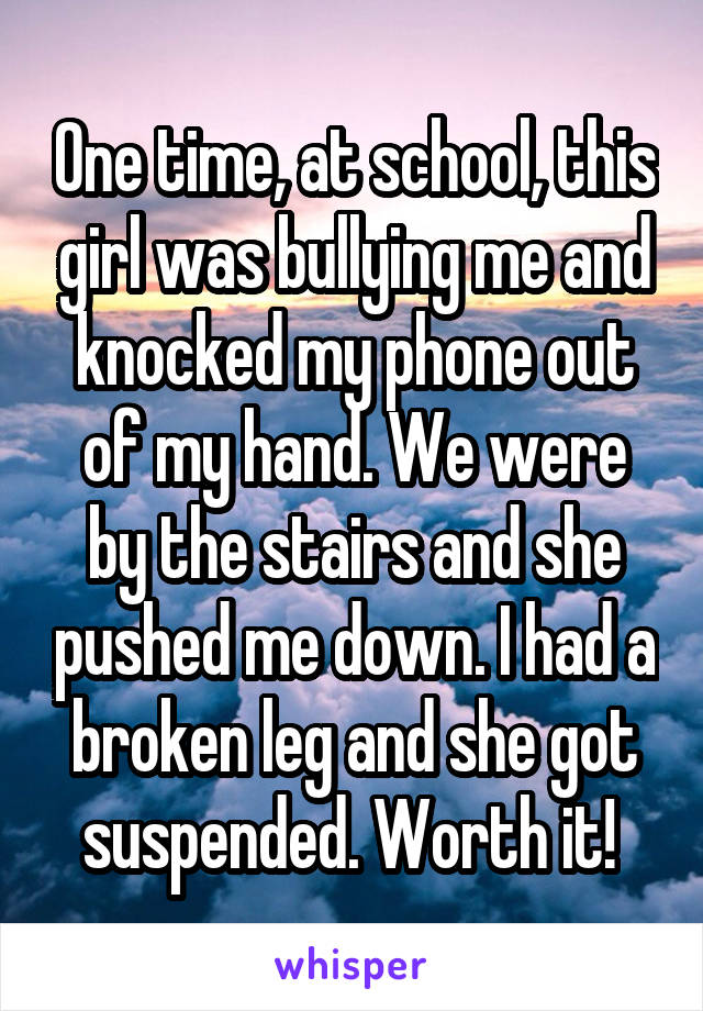 One time, at school, this girl was bullying me and knocked my phone out of my hand. We were by the stairs and she pushed me down. I had a broken leg and she got suspended. Worth it! 