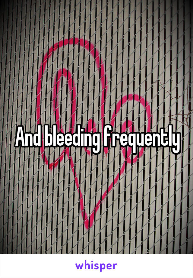 And bleeding frequently