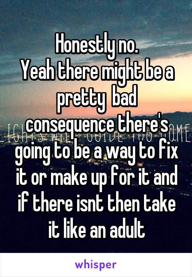 Honestly no.
Yeah there might be a pretty  bad consequence there's going to be a way to fix it or make up for it and if there isnt then take it like an adult