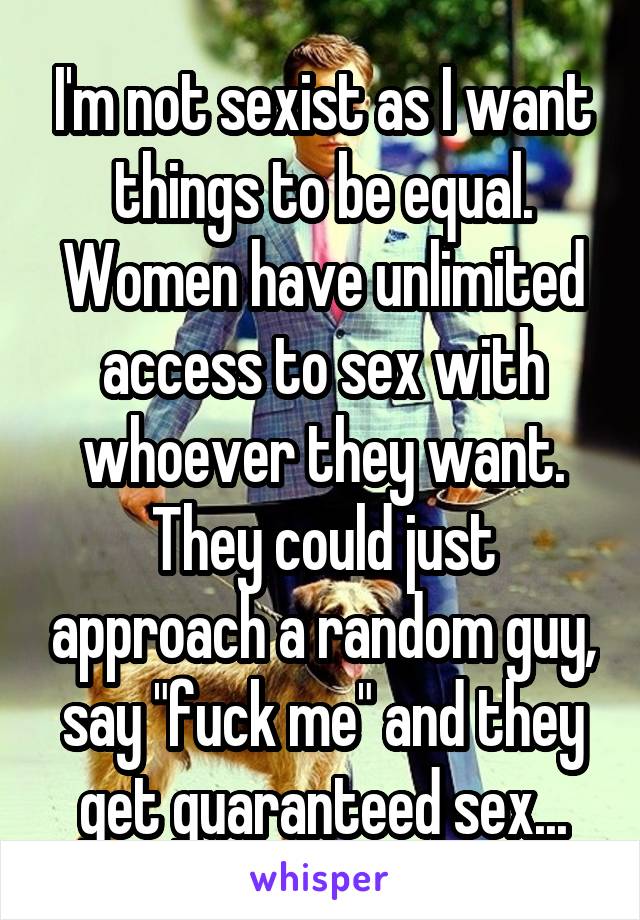 I'm not sexist as I want things to be equal. Women have unlimited access to sex with whoever they want. They could just approach a random guy, say "fuck me" and they get guaranteed sex...