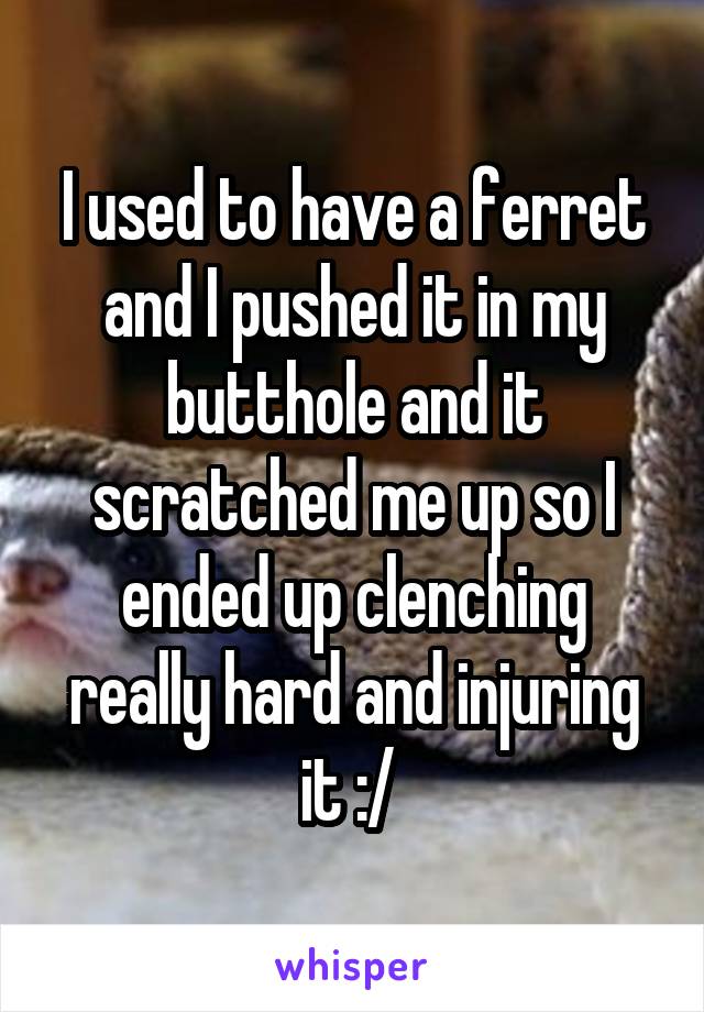 I used to have a ferret and I pushed it in my butthole and it scratched me up so I ended up clenching really hard and injuring it :/ 