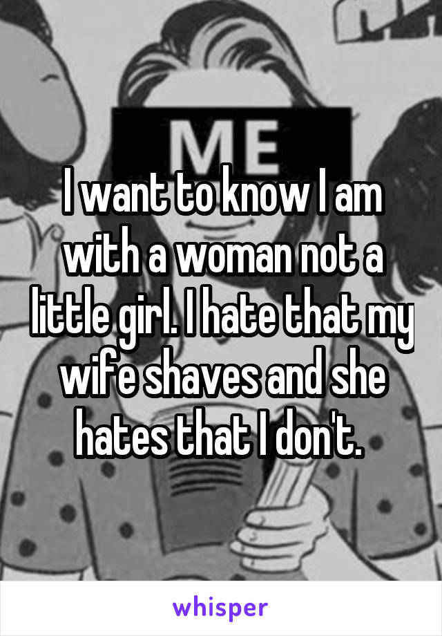 I want to know I am with a woman not a little girl. I hate that my wife shaves and she hates that I don't. 