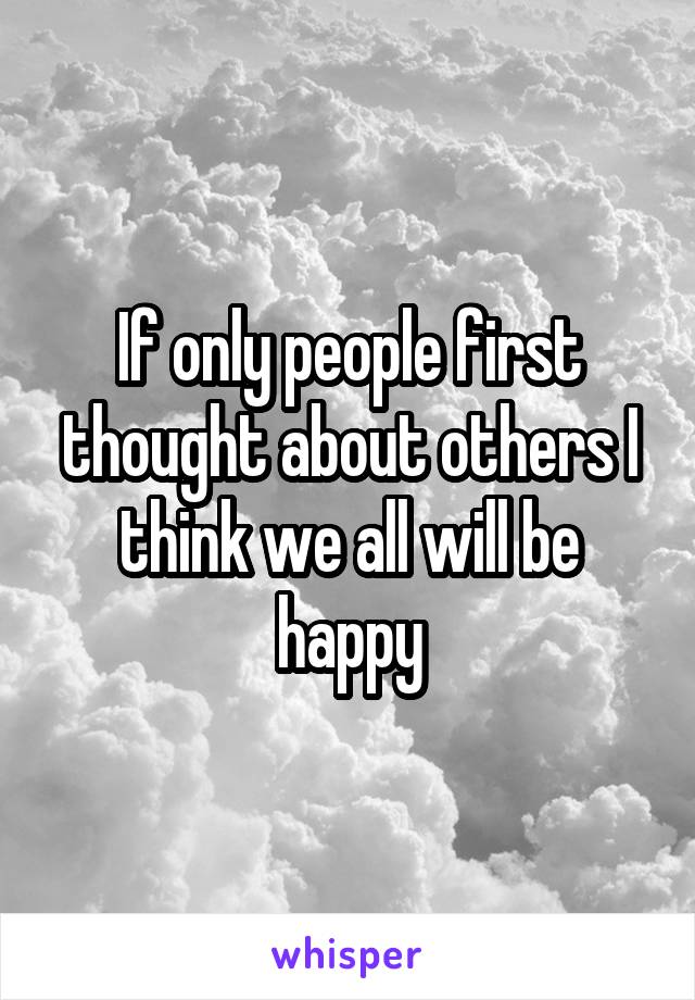 If only people first thought about others I think we all will be happy