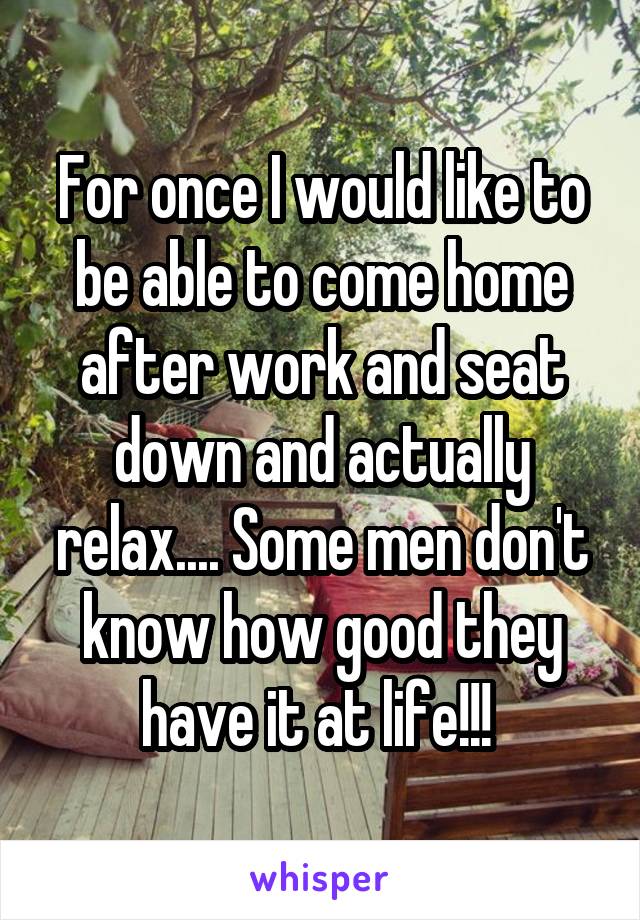 For once I would like to be able to come home after work and seat down and actually relax.... Some men don't know how good they have it at life!!! 