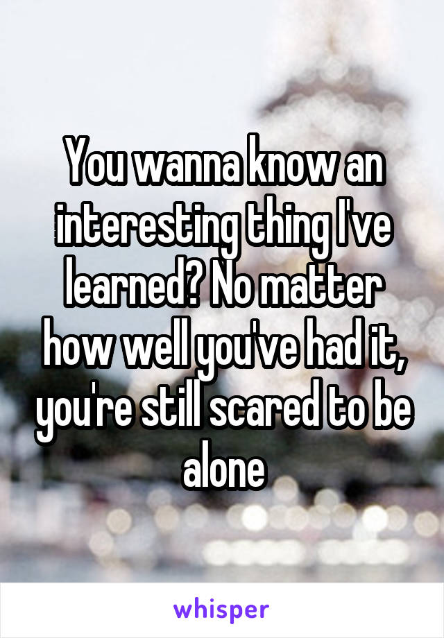 You wanna know an interesting thing I've learned? No matter how well you've had it, you're still scared to be alone