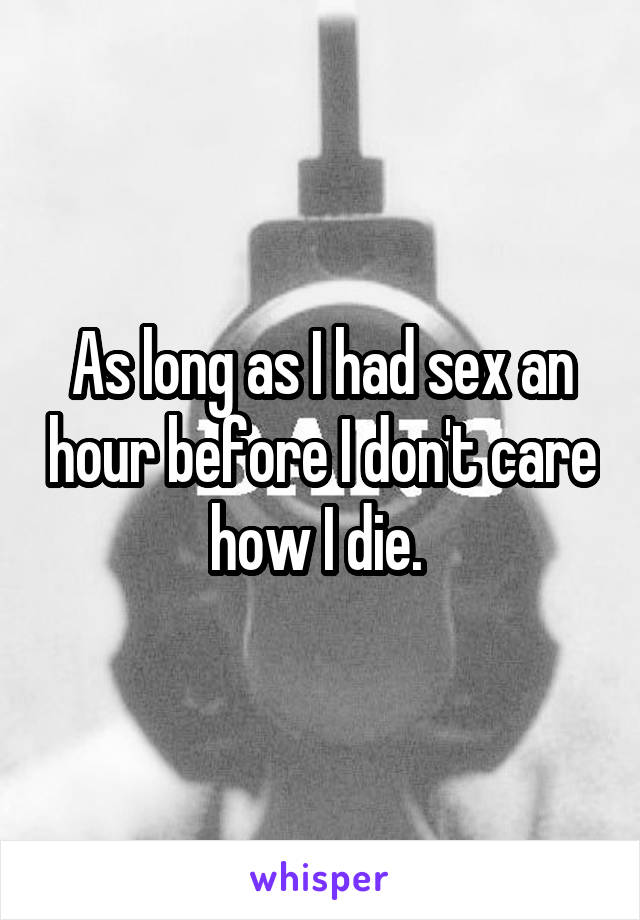 As long as I had sex an hour before I don't care how I die. 