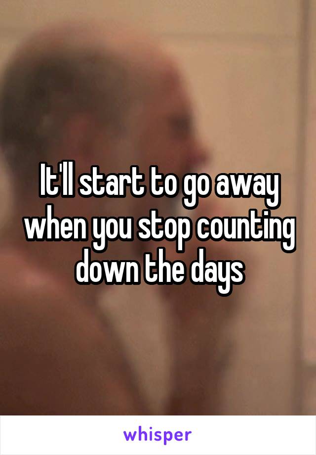 It'll start to go away when you stop counting down the days