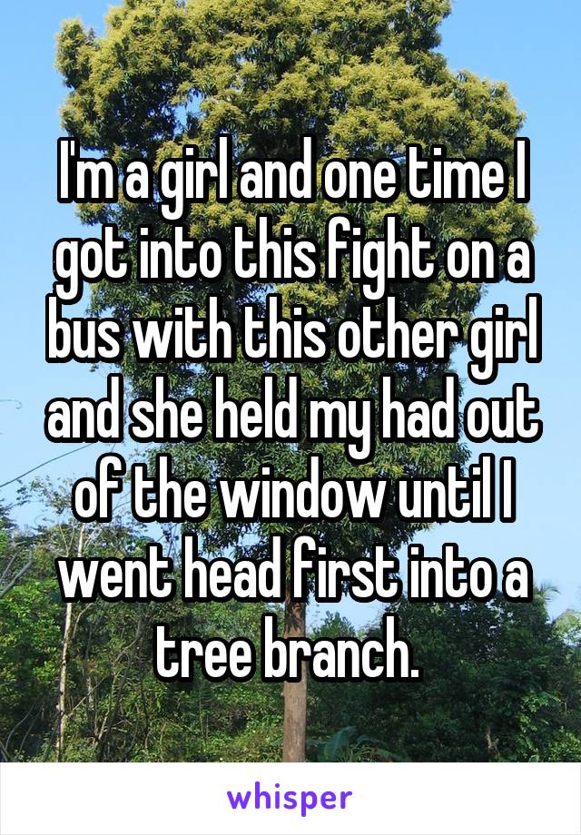 I'm a girl and one time I got into this fight on a bus with this other girl and she held my had out of the window until I went head first into a tree branch. 