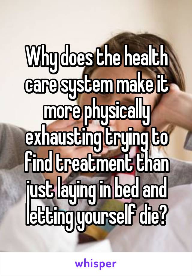 Why does the health care system make it more physically exhausting trying to find treatment than just laying in bed and letting yourself die?