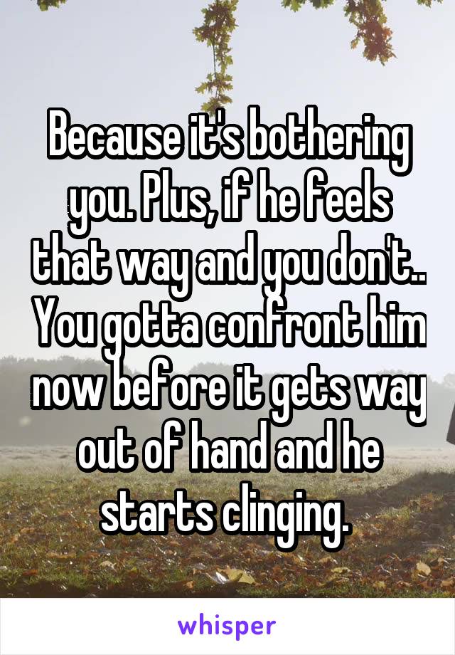 Because it's bothering you. Plus, if he feels that way and you don't.. You gotta confront him now before it gets way out of hand and he starts clinging. 