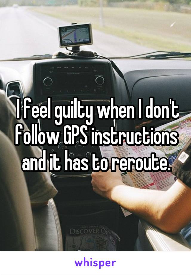  I feel guilty when I don't follow GPS instructions and it has to reroute.