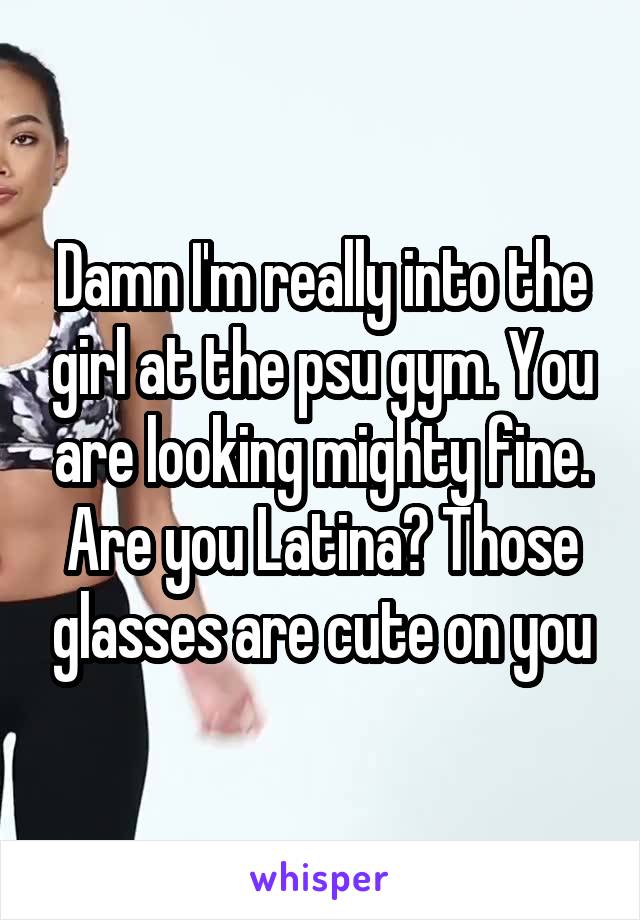 Damn I'm really into the girl at the psu gym. You are looking mighty fine. Are you Latina? Those glasses are cute on you