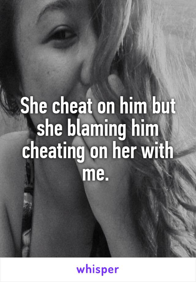 She cheat on him but she blaming him cheating on her with me. 