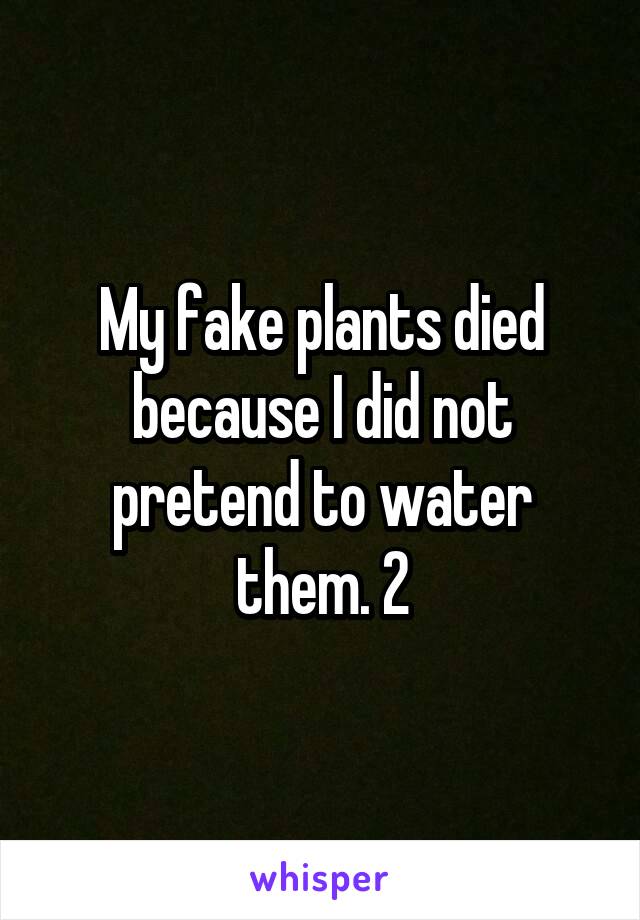 My fake plants died because I did not pretend to water them. 2