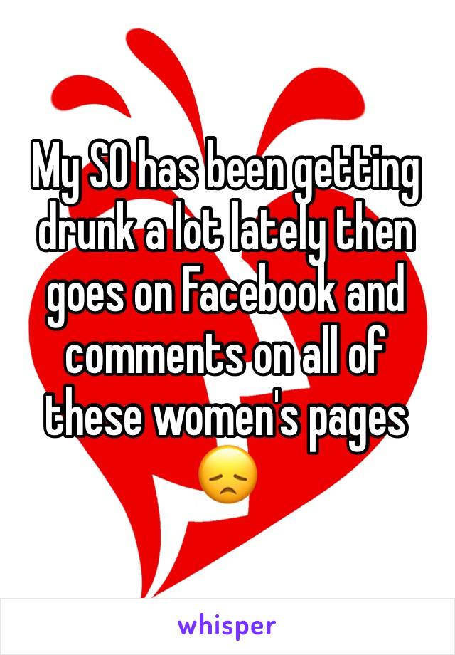 My SO has been getting drunk a lot lately then goes on Facebook and comments on all of these women's pages 
😞