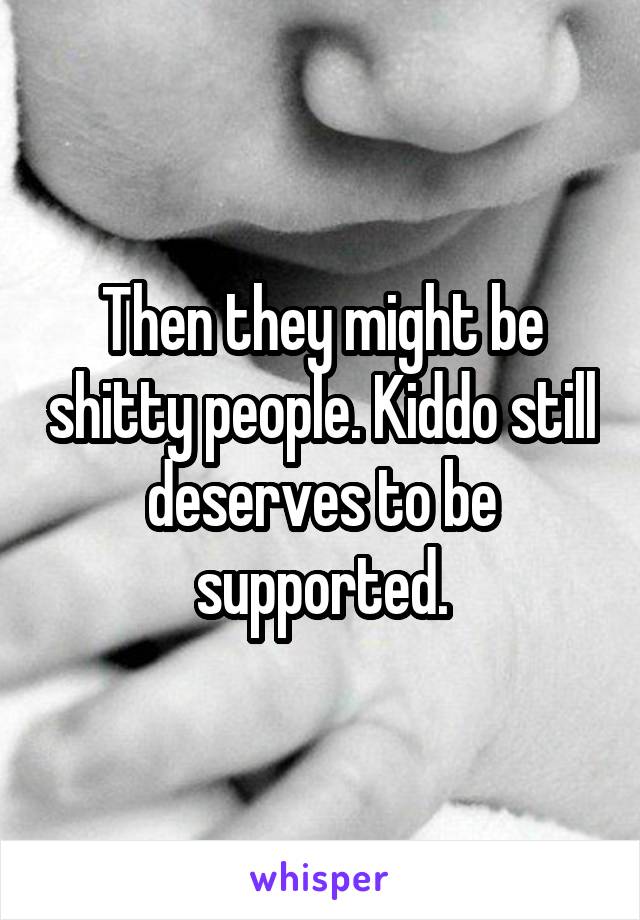 Then they might be shitty people. Kiddo still deserves to be supported.