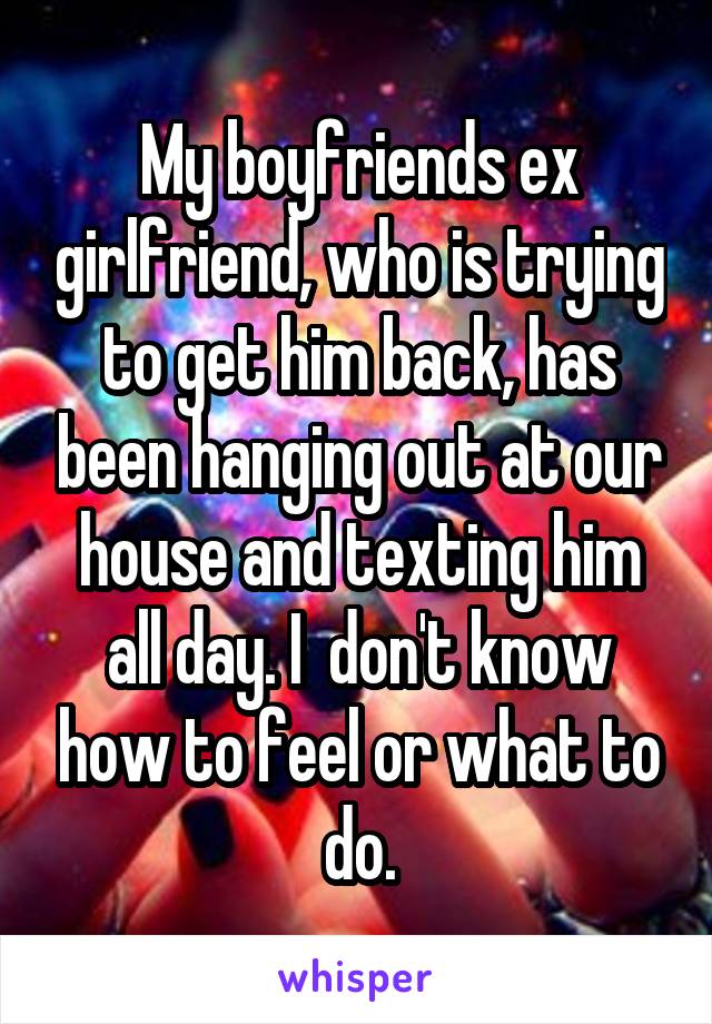 My boyfriends ex girlfriend, who is trying to get him back, has been hanging out at our house and texting him all day. I  don't know how to feel or what to do.