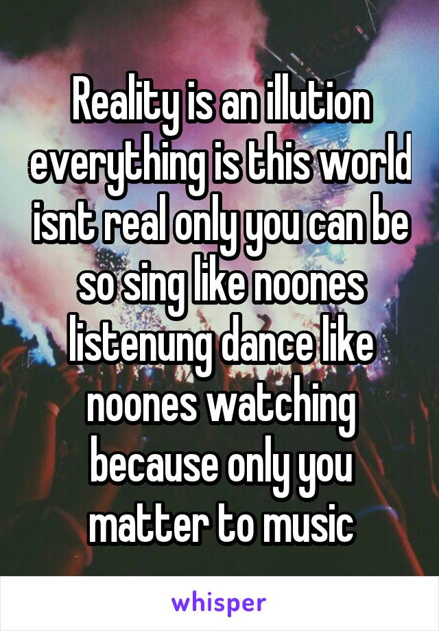 Reality is an illution everything is this world isnt real only you can be so sing like noones listenung dance like noones watching because only you matter to music