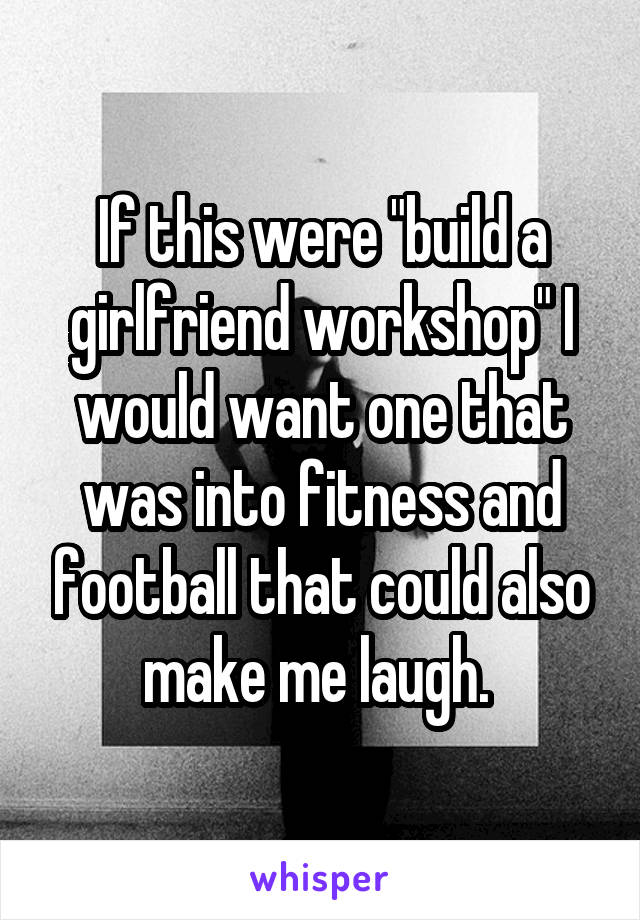 If this were "build a girlfriend workshop" I would want one that was into fitness and football that could also make me laugh. 