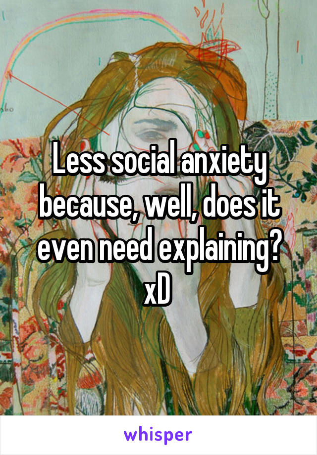 Less social anxiety because, well, does it even need explaining? xD 