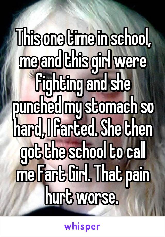 This one time in school, me and this girl were fighting and she punched my stomach so hard, I farted. She then got the school to call me Fart Girl. That pain hurt worse. 