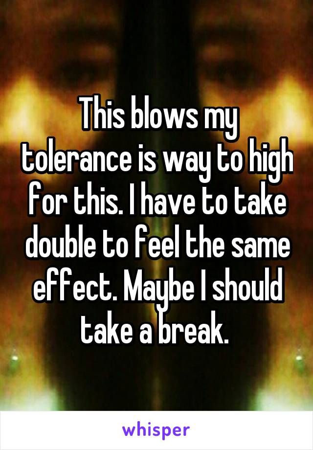 This blows my tolerance is way to high for this. I have to take double to feel the same effect. Maybe I should take a break. 