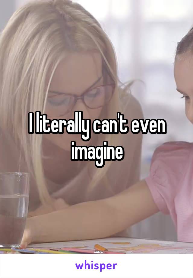 I literally can't even imagine