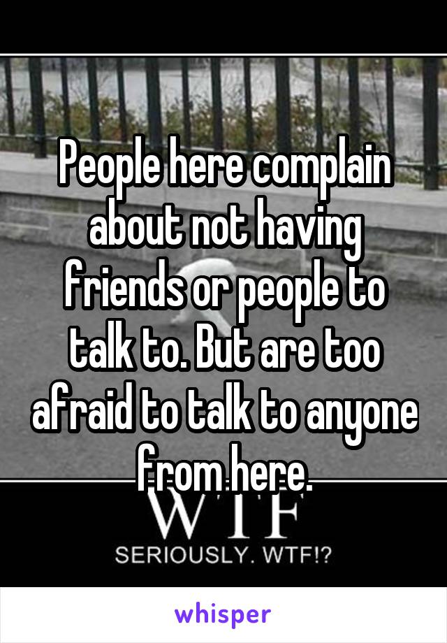 People here complain about not having friends or people to talk to. But are too afraid to talk to anyone from here.