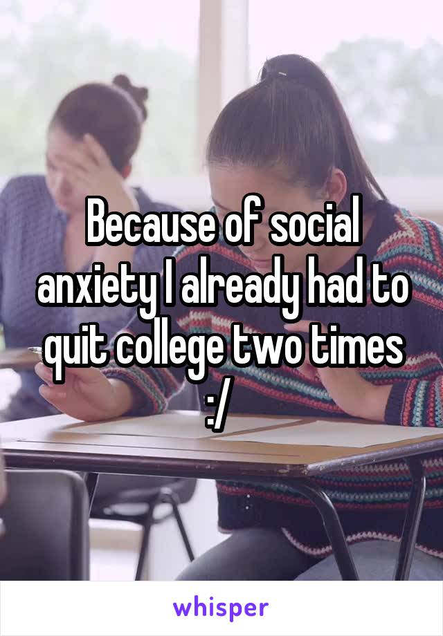 Because of social anxiety I already had to quit college two times :/ 