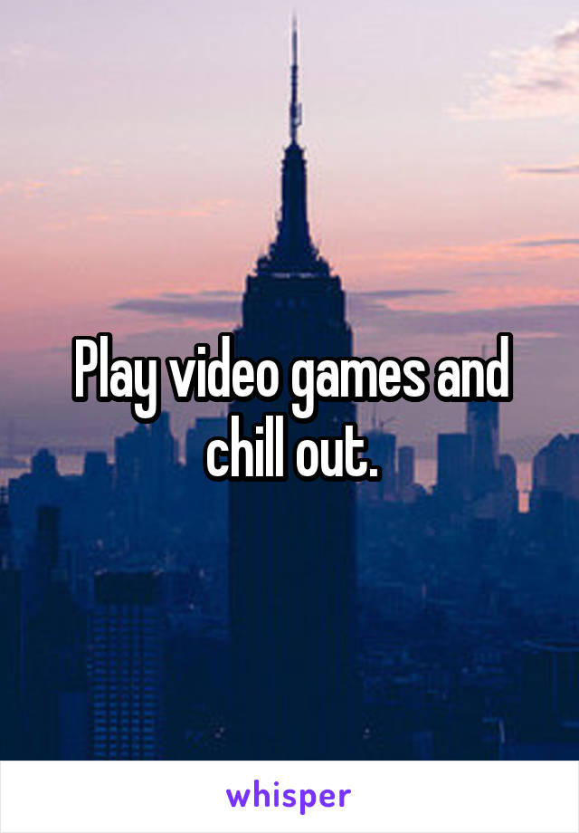 Play video games and chill out.