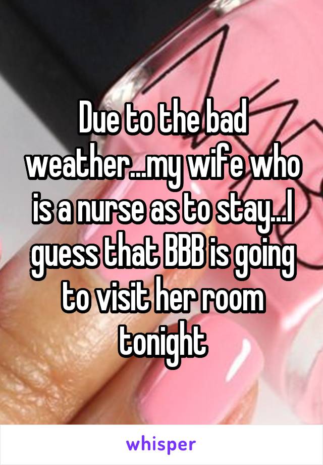 Due to the bad weather...my wife who is a nurse as to stay...I guess that BBB is going to visit her room tonight