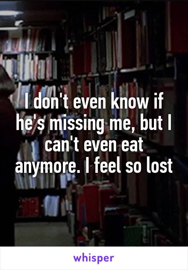 I don't even know if he's missing me, but I can't even eat anymore. I feel so lost