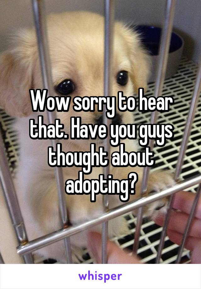 Wow sorry to hear that. Have you guys thought about adopting?