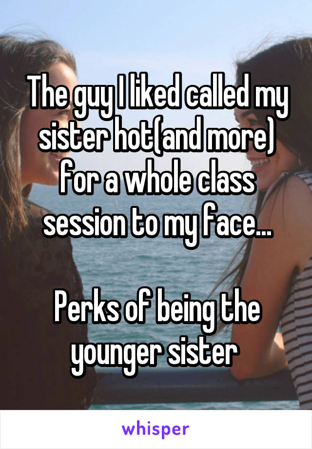 The guy I liked called my sister hot(and more) for a whole class session to my face...

Perks of being the younger sister 