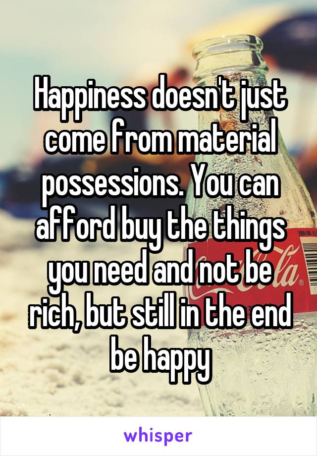 Happiness doesn't just come from material possessions. You can afford buy the things you need and not be rich, but still in the end be happy